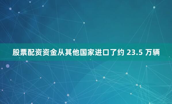 股票配资资金从其他国家进口了约 23.5 万辆